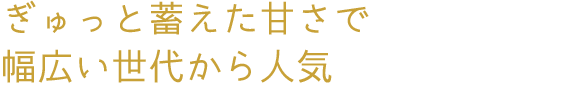 ぎゅっと蓄えた甘さで幅広い世代から人気